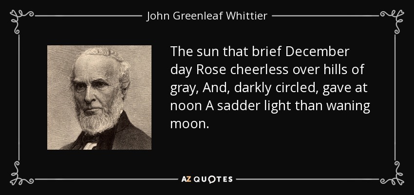 The sun that brief December day Rose cheerless over hills of gray, And, darkly circled, gave at noon A sadder light than waning moon. - John Greenleaf Whittier