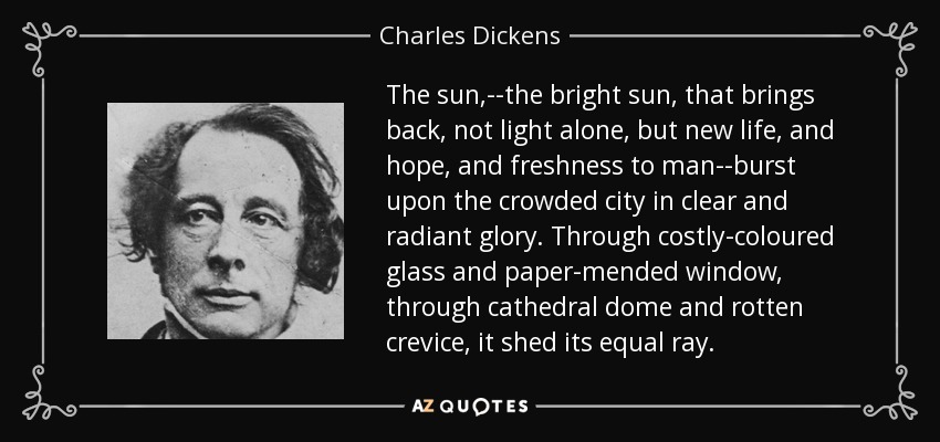 The sun,--the bright sun, that brings back, not light alone, but new life, and hope, and freshness to man--burst upon the crowded city in clear and radiant glory. Through costly-coloured glass and paper-mended window, through cathedral dome and rotten crevice, it shed its equal ray. - Charles Dickens