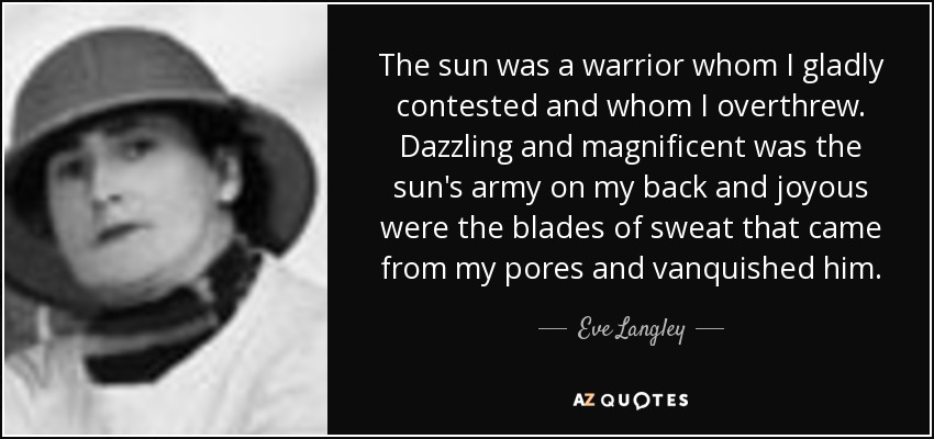 The sun was a warrior whom I gladly contested and whom I overthrew. Dazzling and magnificent was the sun's army on my back and joyous were the blades of sweat that came from my pores and vanquished him. - Eve Langley