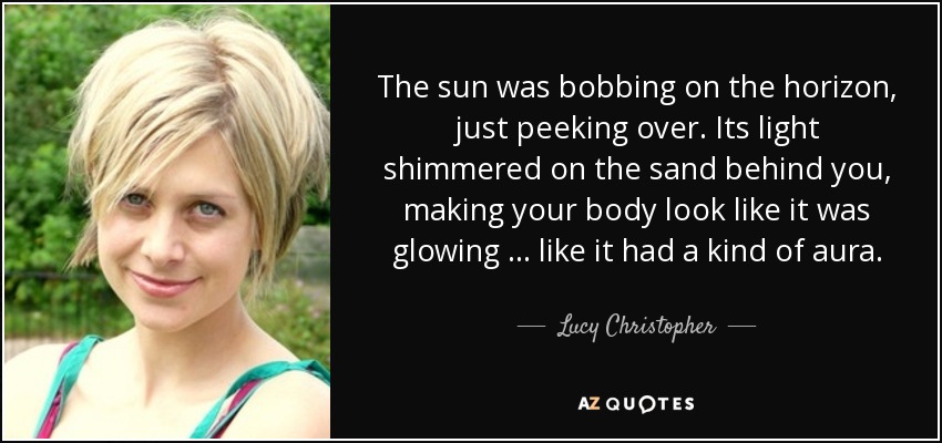 The sun was bobbing on the horizon, just peeking over. Its light shimmered on the sand behind you, making your body look like it was glowing … like it had a kind of aura. - Lucy Christopher
