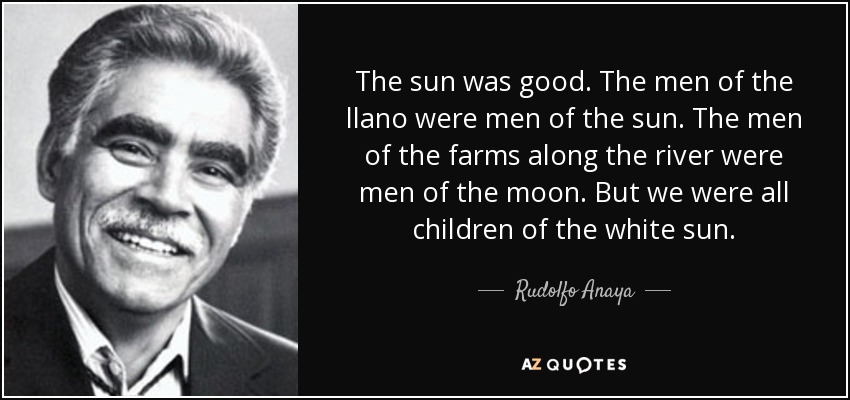 The sun was good. The men of the llano were men of the sun. The men of the farms along the river were men of the moon. But we were all children of the white sun. - Rudolfo Anaya