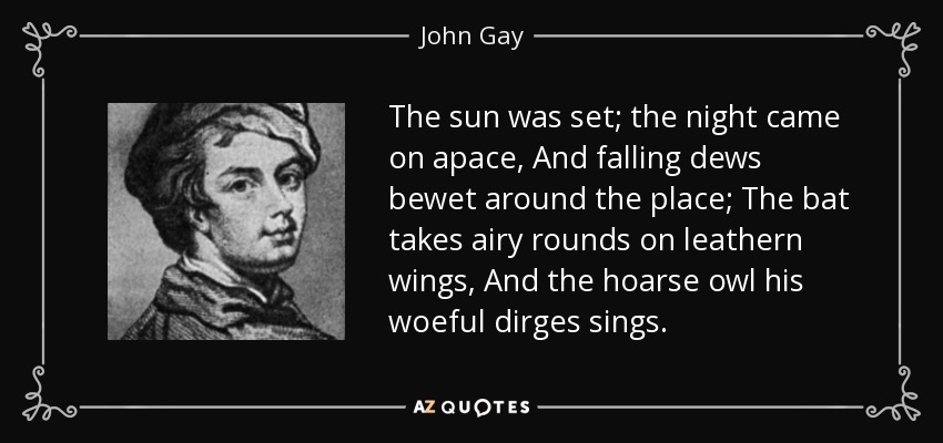 The sun was set; the night came on apace, And falling dews bewet around the place; The bat takes airy rounds on leathern wings, And the hoarse owl his woeful dirges sings. - John Gay
