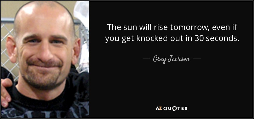 The sun will rise tomorrow, even if you get knocked out in 30 seconds. - Greg Jackson