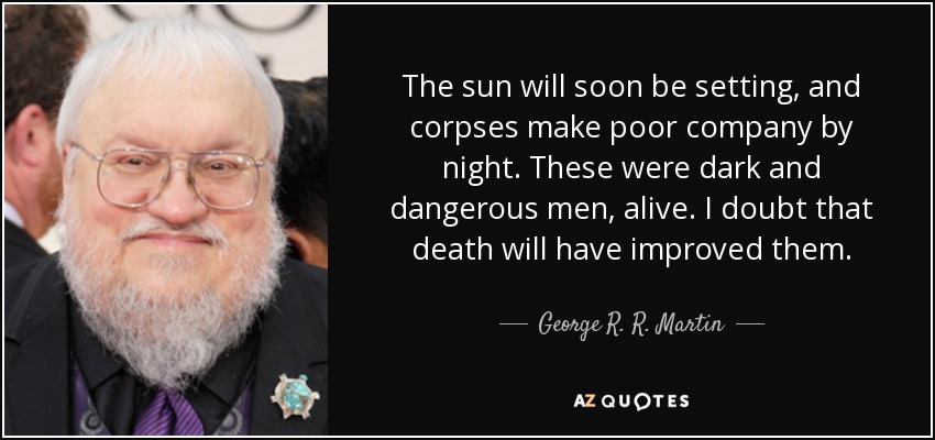 The sun will soon be setting, and corpses make poor company by night. These were dark and dangerous men, alive. I doubt that death will have improved them. - George R. R. Martin