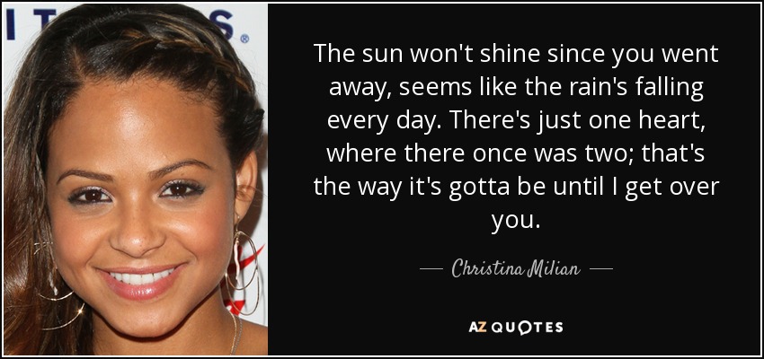 The sun won't shine since you went away, seems like the rain's falling every day. There's just one heart, where there once was two; that's the way it's gotta be until I get over you. - Christina Milian