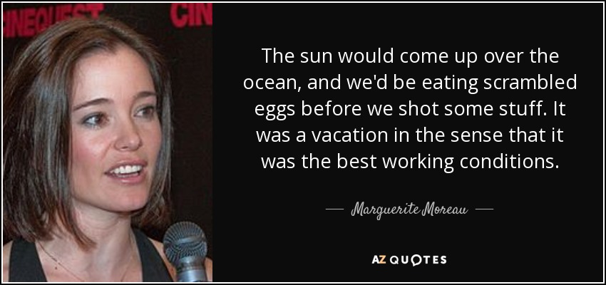The sun would come up over the ocean, and we'd be eating scrambled eggs before we shot some stuff. It was a vacation in the sense that it was the best working conditions. - Marguerite Moreau