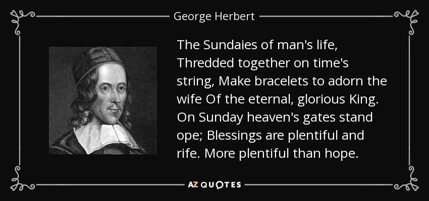 The Sundaies of man's life, Thredded together on time's string, Make bracelets to adorn the wife Of the eternal, glorious King. On Sunday heaven's gates stand ope; Blessings are plentiful and rife. More plentiful than hope. - George Herbert