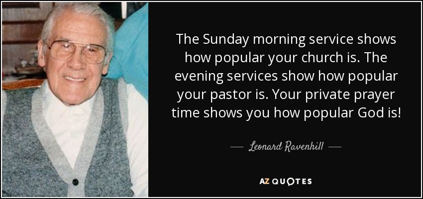 The Sunday morning service shows how popular your church is. The evening services show how popular your pastor is. Your private prayer time shows you how popular God is! - Leonard Ravenhill