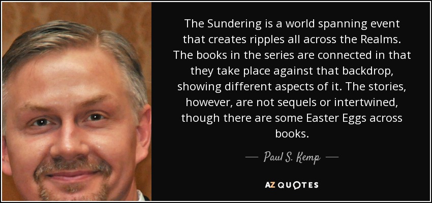 The Sundering is a world spanning event that creates ripples all across the Realms. The books in the series are connected in that they take place against that backdrop, showing different aspects of it. The stories, however, are not sequels or intertwined, though there are some Easter Eggs across books. - Paul S. Kemp
