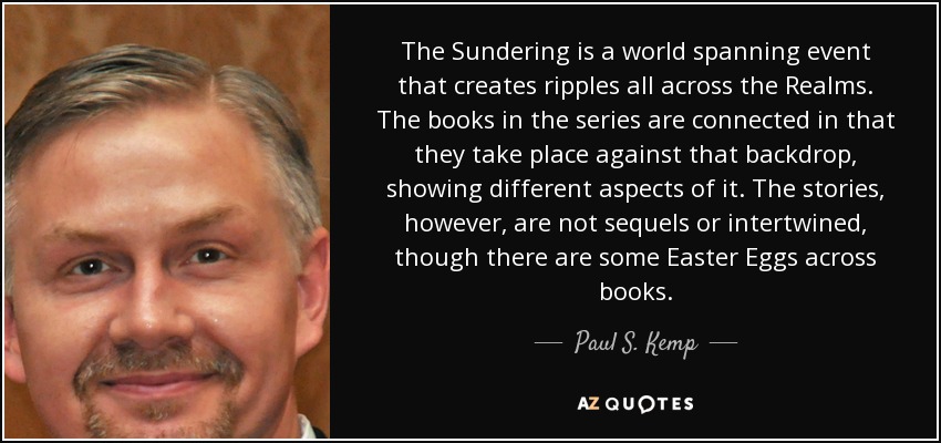The Sundering is a world spanning event that creates ripples all across the Realms. The books in the series are connected in that they take place against that backdrop, showing different aspects of it. The stories, however, are not sequels or intertwined, though there are some Easter Eggs across books. - Paul S. Kemp