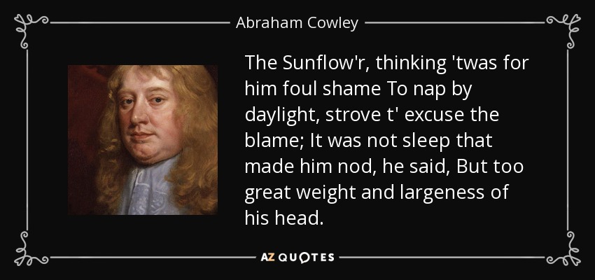 The Sunflow'r, thinking 'twas for him foul shame To nap by daylight, strove t' excuse the blame; It was not sleep that made him nod, he said, But too great weight and largeness of his head. - Abraham Cowley