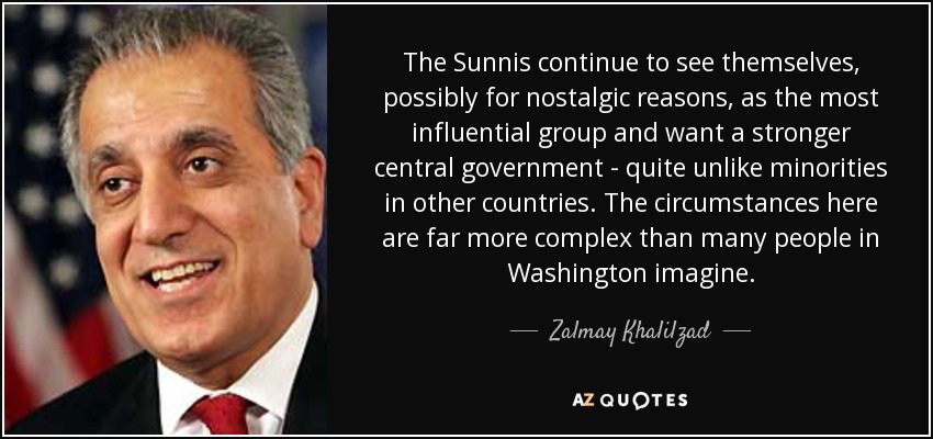 The Sunnis continue to see themselves, possibly for nostalgic reasons, as the most influential group and want a stronger central government - quite unlike minorities in other countries. The circumstances here are far more complex than many people in Washington imagine. - Zalmay Khalilzad