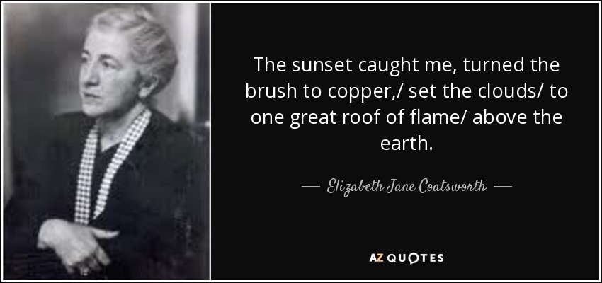 The sunset caught me, turned the brush to copper,/ set the clouds/ to one great roof of flame/ above the earth. - Elizabeth Jane Coatsworth