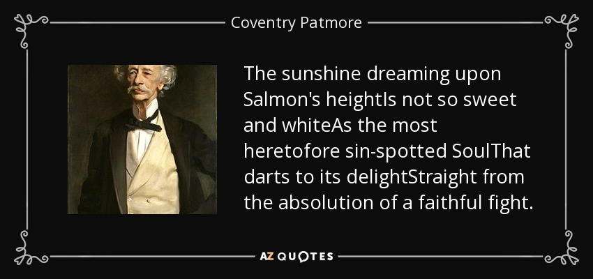 The sunshine dreaming upon Salmon's heightIs not so sweet and whiteAs the most heretofore sin-spotted SoulThat darts to its delightStraight from the absolution of a faithful fight. - Coventry Patmore