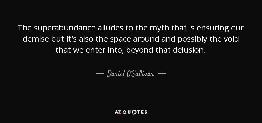 The superabundance alludes to the myth that is ensuring our demise but it's also the space around and possibly the void that we enter into, beyond that delusion. - Daniel O'Sullivan