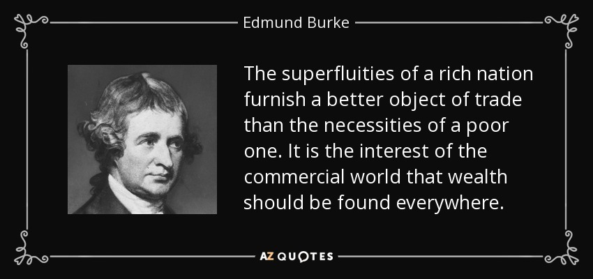 The superfluities of a rich nation furnish a better object of trade than the necessities of a poor one. It is the interest of the commercial world that wealth should be found everywhere. - Edmund Burke