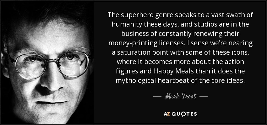 The superhero genre speaks to a vast swath of humanity these days, and studios are in the business of constantly renewing their money-printing licenses. I sense we're nearing a saturation point with some of these icons, where it becomes more about the action figures and Happy Meals than it does the mythological heartbeat of the core ideas. - Mark Frost