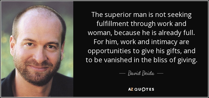 The superior man is not seeking fulfillment through work and woman, because he is already full. For him, work and intimacy are opportunities to give his gifts, and to be vanished in the bliss of giving. - David Deida