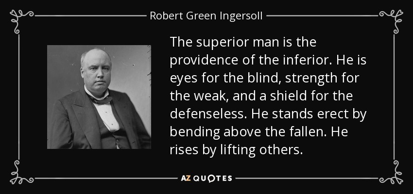 The superior man is the providence of the inferior. He is eyes for the blind, strength for the weak, and a shield for the defenseless. He stands erect by bending above the fallen. He rises by lifting others. - Robert Green Ingersoll