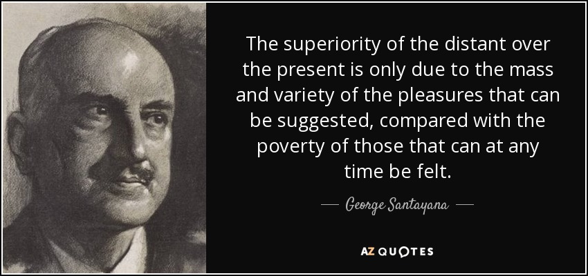 The superiority of the distant over the present is only due to the mass and variety of the pleasures that can be suggested, compared with the poverty of those that can at any time be felt. - George Santayana
