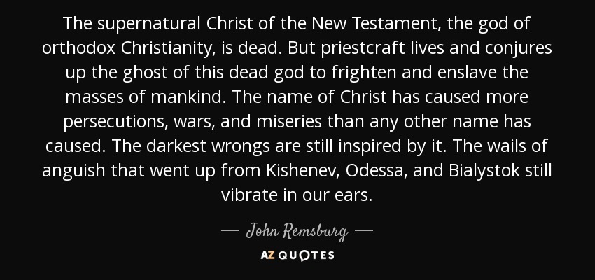 The supernatural Christ of the New Testament, the god of orthodox Christianity, is dead. But priestcraft lives and conjures up the ghost of this dead god to frighten and enslave the masses of mankind. The name of Christ has caused more persecutions, wars, and miseries than any other name has caused. The darkest wrongs are still inspired by it. The wails of anguish that went up from Kishenev, Odessa, and Bialystok still vibrate in our ears. - John Remsburg