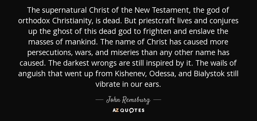 The supernatural Christ of the New Testament, the god of orthodox Christianity, is dead. But priestcraft lives and conjures up the ghost of this dead god to frighten and enslave the masses of mankind. The name of Christ has caused more persecutions, wars, and miseries than any other name has caused. The darkest wrongs are still inspired by it. The wails of anguish that went up from Kishenev, Odessa, and Bialystok still vibrate in our ears. - John Remsburg