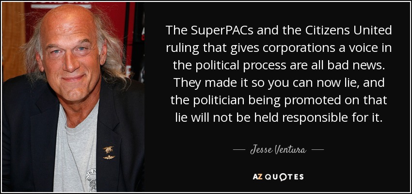 The SuperPACs and the Citizens United ruling that gives corporations a voice in the political process are all bad news. They made it so you can now lie, and the politician being promoted on that lie will not be held responsible for it. - Jesse Ventura