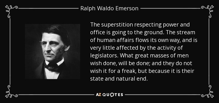 The superstition respecting power and office is going to the ground. The stream of human affairs flows its own way, and is very little affected by the activity of legislators. What great masses of men wish done, will be done; and they do not wish it for a freak, but because it is their state and natural end. - Ralph Waldo Emerson