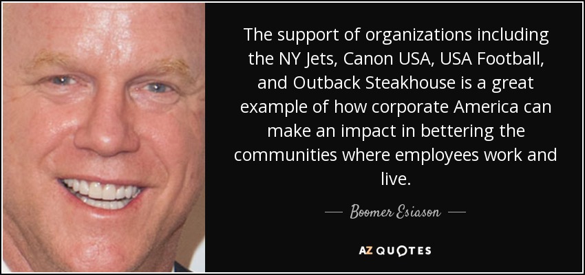 The support of organizations including the NY Jets, Canon USA, USA Football, and Outback Steakhouse is a great example of how corporate America can make an impact in bettering the communities where employees work and live. - Boomer Esiason