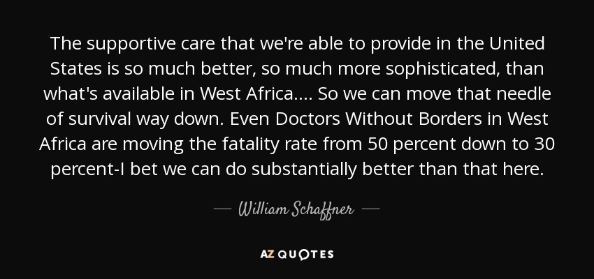 The supportive care that we're able to provide in the United States is so much better, so much more sophisticated, than what's available in West Africa. ... So we can move that needle of survival way down. Even Doctors Without Borders in West Africa are moving the fatality rate from 50 percent down to 30 percent-I bet we can do substantially better than that here. - William Schaffner