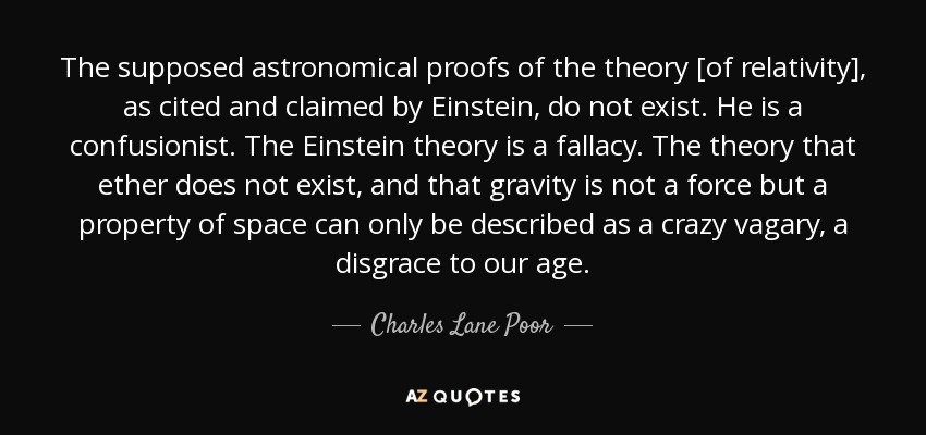 The supposed astronomical proofs of the theory [of relativity], as cited and claimed by Einstein, do not exist. He is a confusionist. The Einstein theory is a fallacy. The theory that ether does not exist, and that gravity is not a force but a property of space can only be described as a crazy vagary, a disgrace to our age. - Charles Lane Poor