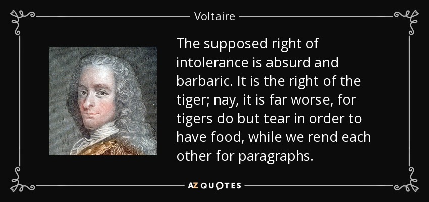 The supposed right of intolerance is absurd and barbaric. It is the right of the tiger; nay, it is far worse, for tigers do but tear in order to have food, while we rend each other for paragraphs. - Voltaire