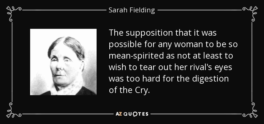 The supposition that it was possible for any woman to be so mean-spirited as not at least to wish to tear out her rival's eyes was too hard for the digestion of the Cry. - Sarah Fielding
