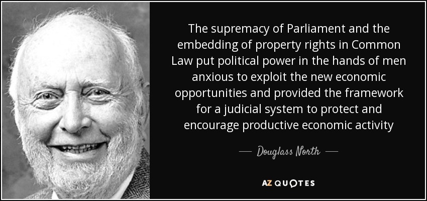 The supremacy of Parliament and the embedding of property rights in Common Law put political power in the hands of men anxious to exploit the new economic opportunities and provided the framework for a judicial system to protect and encourage productive economic activity - Douglass North