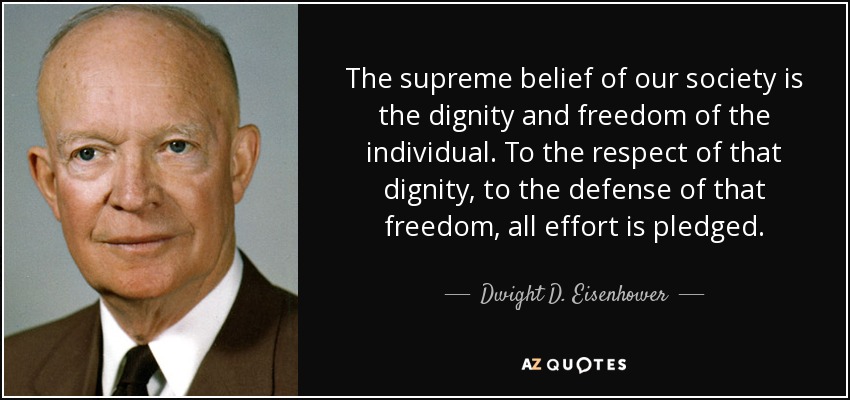 The supreme belief of our society is the dignity and freedom of the individual. To the respect of that dignity, to the defense of that freedom, all effort is pledged. - Dwight D. Eisenhower