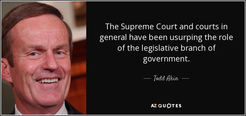The Supreme Court and courts in general have been usurping the role of the legislative branch of government. - Todd Akin