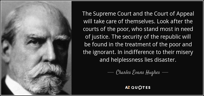 The Supreme Court and the Court of Appeal will take care of themselves. Look after the courts of the poor, who stand most in need of justice. The security of the republic will be found in the treatment of the poor and the ignorant. In indifference to their misery and helplessness lies disaster. - Charles Evans Hughes