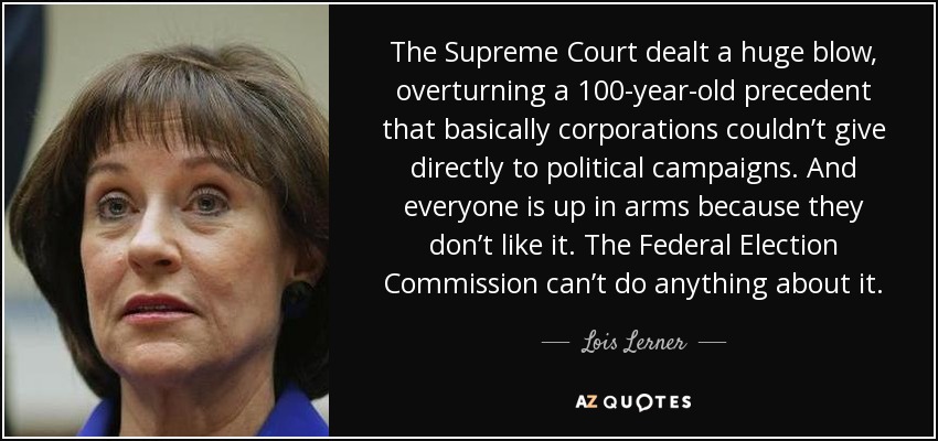 The Supreme Court dealt a huge blow, overturning a 100-year-old precedent that basically corporations couldn’t give directly to political campaigns. And everyone is up in arms because they don’t like it. The Federal Election Commission can’t do anything about it. - Lois Lerner