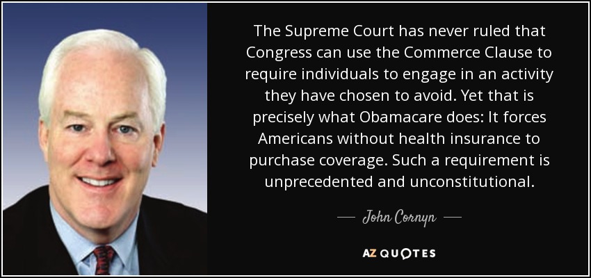 The Supreme Court has never ruled that Congress can use the Commerce Clause to require individuals to engage in an activity they have chosen to avoid. Yet that is precisely what Obamacare does: It forces Americans without health insurance to purchase coverage. Such a requirement is unprecedented and unconstitutional. - John Cornyn