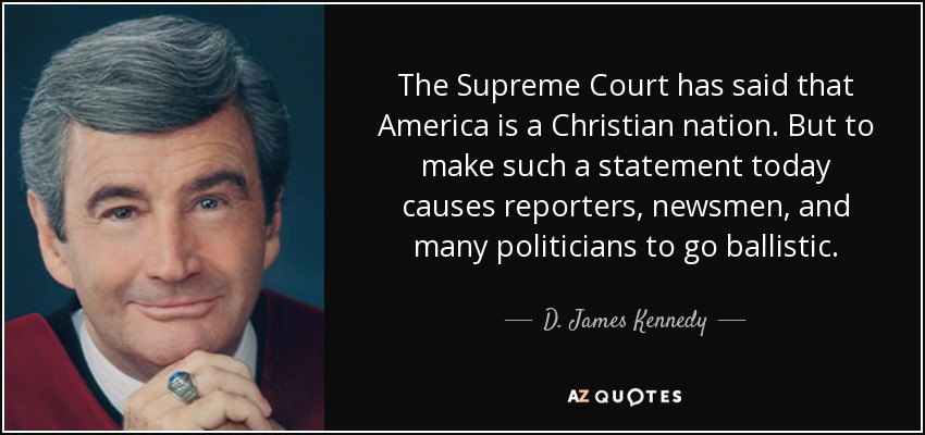 The Supreme Court has said that America is a Christian nation. But to make such a statement today causes reporters, newsmen, and many politicians to go ballistic. - D. James Kennedy