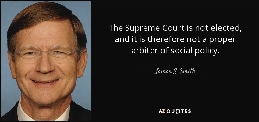 The Supreme Court is not elected, and it is therefore not a proper arbiter of social policy. - Lamar S. Smith