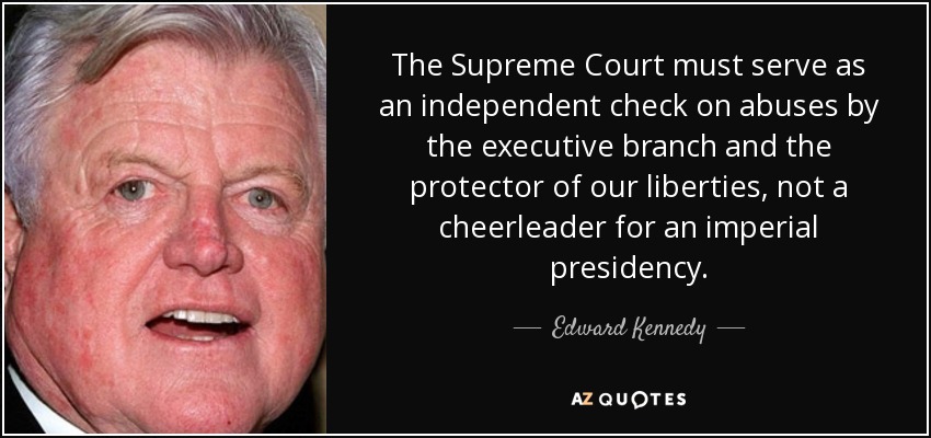 The Supreme Court must serve as an independent check on abuses by the executive branch and the protector of our liberties, not a cheerleader for an imperial presidency. - Edward Kennedy
