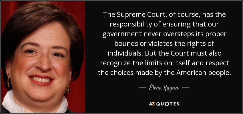 The Supreme Court, of course, has the responsibility of ensuring that our government never oversteps its proper bounds or violates the rights of individuals. But the Court must also recognize the limits on itself and respect the choices made by the American people. - Elena Kagan