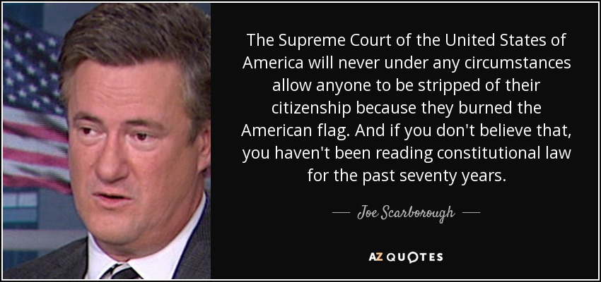 The Supreme Court of the United States of America will never under any circumstances allow anyone to be stripped of their citizenship because they burned the American flag. And if you don't believe that, you haven't been reading constitutional law for the past seventy years. - Joe Scarborough