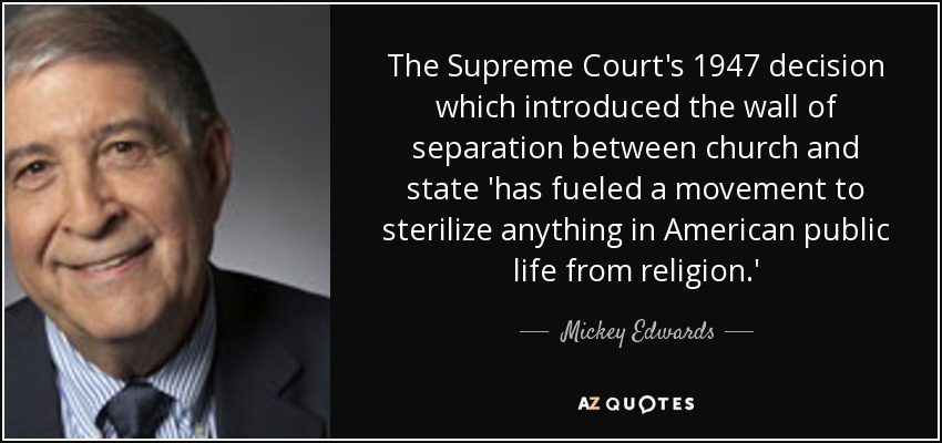 The Supreme Court's 1947 decision which introduced the wall of separation between church and state 'has fueled a movement to sterilize anything in American public life from religion.' - Mickey Edwards