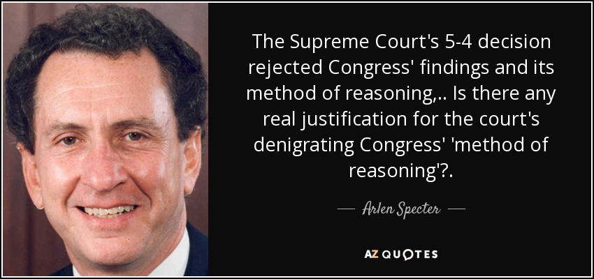 The Supreme Court's 5-4 decision rejected Congress' findings and its method of reasoning, .. Is there any real justification for the court's denigrating Congress' 'method of reasoning'?. - Arlen Specter