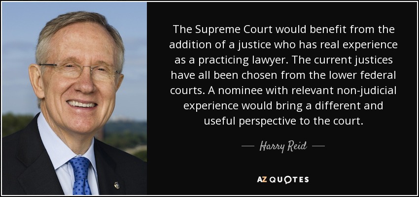 The Supreme Court would benefit from the addition of a justice who has real experience as a practicing lawyer. The current justices have all been chosen from the lower federal courts. A nominee with relevant non-judicial experience would bring a different and useful perspective to the court. - Harry Reid