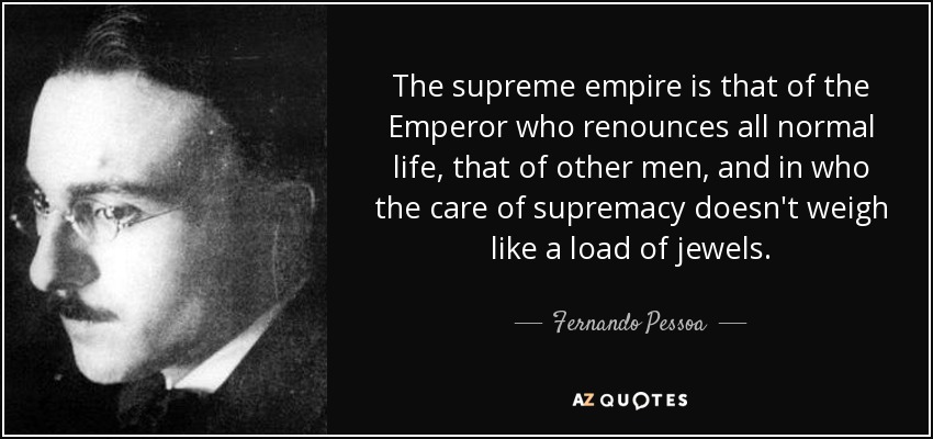 The supreme empire is that of the Emperor who renounces all normal life, that of other men, and in who the care of supremacy doesn't weigh like a load of jewels. - Fernando Pessoa