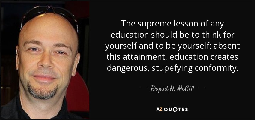 The supreme lesson of any education should be to think for yourself and to be yourself; absent this attainment, education creates dangerous, stupefying conformity. - Bryant H. McGill