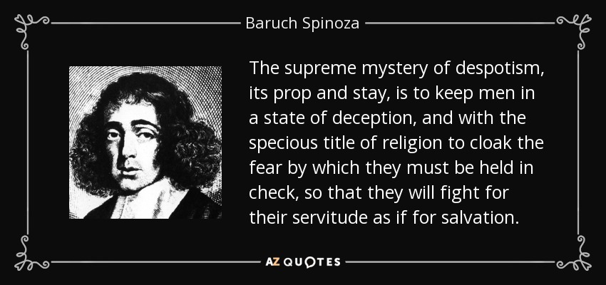 The supreme mystery of despotism, its prop and stay, is to keep men in a state of deception, and with the specious title of religion to cloak the fear by which they must be held in check, so that they will fight for their servitude as if for salvation. - Baruch Spinoza